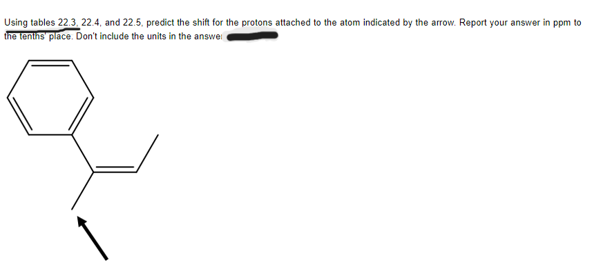 Using tables 22.3, 22.4, and 22.5, predict the shift for the protons attached to the atom indicated by the arrow. Report your answer in ppm to
the tenths' place. Don't include the units in the answer