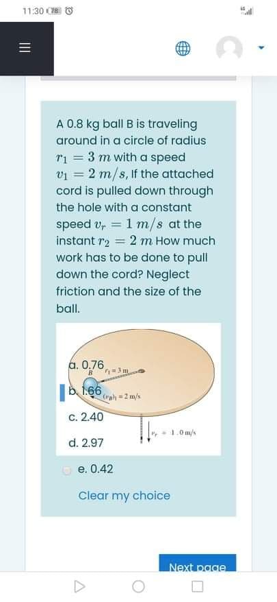 11:30 C78
A 0.8 kg ball B is traveling
around in a circle of radius
T1 = 3 m with a
vi = 2 m/s, If the attached
cord is pulled down through
speed
the hole with a constant
speed v, = 1 m/s at the
2 m How much
%3D
instant r2
%3D
work has to be done to pull
down the cord? Neglect
friction and the size of the
ball.
a. 0,76
=3 m
b. 1.66,
(ra =2 m/s
c. 2.40
= 1.0 m/s
d. 2.97
e. 0.42
Clear my choice
Next page
II
