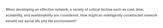 When developing an effective network, a variety of critical factors such as cost, time,
scalability, and sustainability are considered. How might an intelligently constructed network
benefit our social life and the environment?
