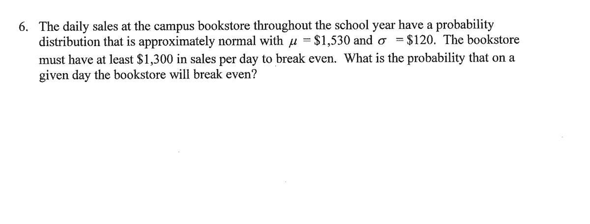 6. The daily sales at the campus bookstore throughout the school year have a probability
distribution that is approximately normal with µ = $1,530 and o = $120. The bookstore
must have at least $1,300 in sales per day to break even. What is the probability that on a
given day the bookstore will break even?
