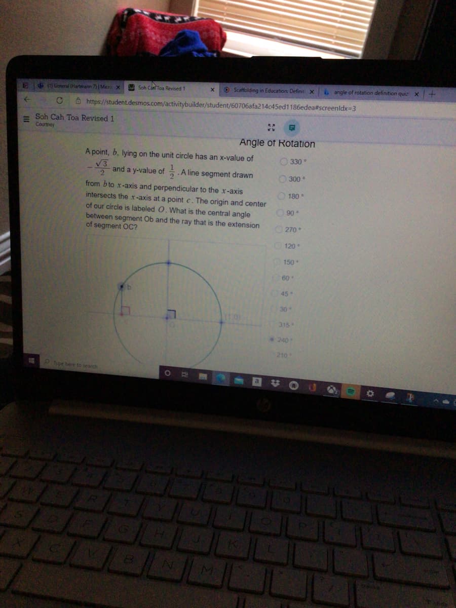 $ General (Hartmann 7)| Micro x
A Soh Can Toa Revised 1
O Scaffolding in Education: Definit x
angle of rotation definition quiz x+
Ô https://student.desmos.com/activitybuilder/student/60706afa214c45ed1186edea#screenldx=3
Soh Cah Toa Revised 1
Courtney
Angle of Rotation
A point, b, lying on the unit circle has an x-value of
V3
O 330 °
2
and a y-value of .A line segment drawn
O 300 •
from b to x-axis and perpendicular to the x-axis
intersects the x-axis at a point c. The origin and center
O 180 °
of our circle is labeled O. What is the central angle
between segment Ob and the ray that is the extension
of segment OC?
90
270°
120
150
60
45
30
110)
315
240
210
P Type here to search
