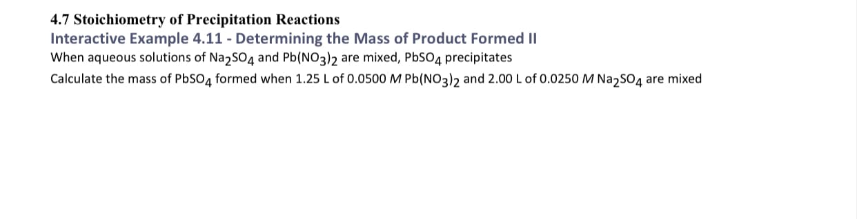 4.7 Stoichiometry of Precipitation Reactions
Interactive Example 4.11 - Determining the Mass of Product Formed II
When aqueous solutions of Na2SO4 and Pb(NO3)2 are mixed, PbSO4 precipitates
Calculate the mass of PbSO4 formed when 1.25 L of 0.0500M Pb(NO3)2 and 2.00 L of 0.0250 M Na,SO4 are mixed
