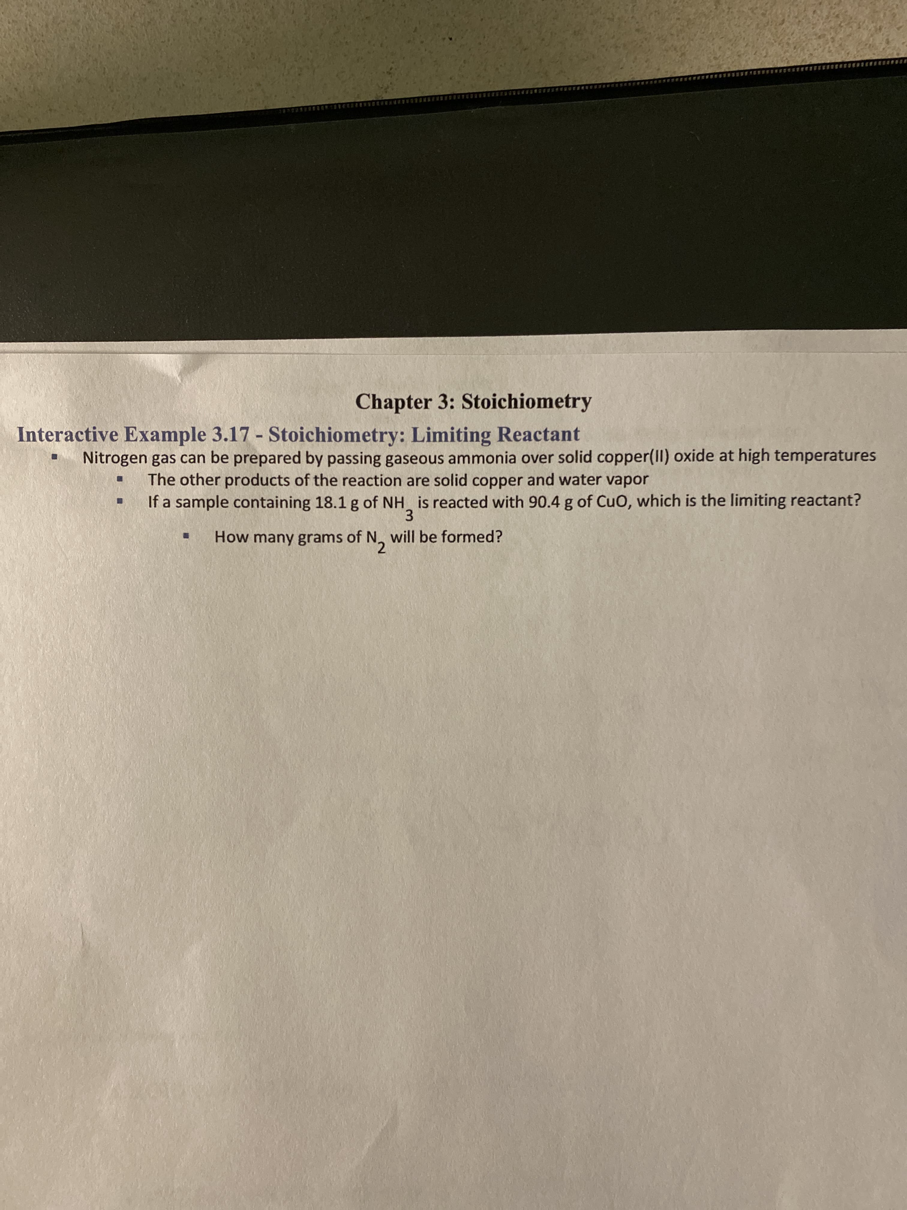 Nitrogen gas can be prepared by passing gaseous ammonia over solid copper(II) oxide at high temperatures
The other products of the reaction are solid copper and water vapor
If a sample containing 18.1 g of NH is reacted with 90.4 g of CuO, which is the limiting reactant?
3.
How many grams of N, will be formed?
2.
