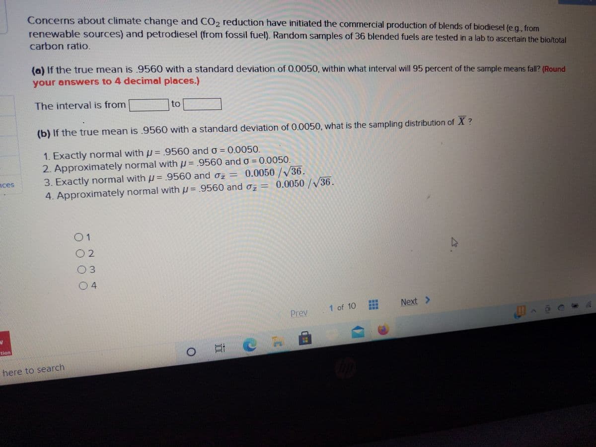 Concerns about climate change and CO2 reduction have initiated the commercial production of blends of biodiesel (e.g., from
renewable sources) and petrodiesel (from fossil fuel). Random samples of 36 blended fuels are tested in a lab to ascertain the bio/total
carbon ratio.
(0) If the true mean is 9560 with a standard deviation of 0.0050, within what interval will 95 percent of the sample means fall? (Round
your answers to 4 decimal places.)
The interval is from
to
(b) If the true mean is .9560 with a standard deviation of 0.0050, what is the sampling distribution of X ?
1. Exactly normal with u = 9560 and o = 0.0050.
2. Approximately normal with u= .9560 and o = 0.0050.
=0.0050/36.
= 0.0050 /V36.
%3D
3. Exactly normal with u = 9560 and o =
4. Approximately normal with u = .9560 and o, =
ices
01
O 2
03
04
Next >
Prev
1 of 10
叩^e6
lon
here to search
8.
立
