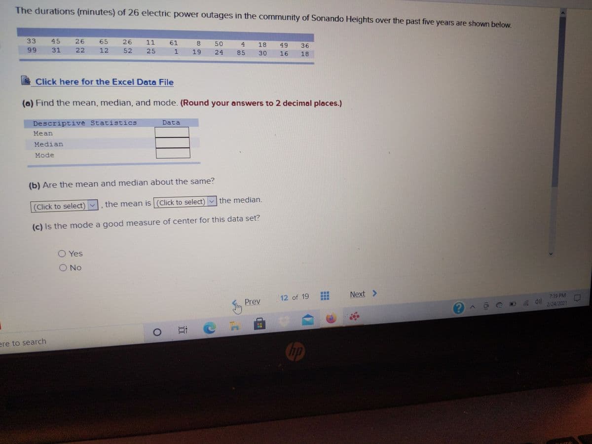 The durations (minutes) of 26 electric power outages in the community of Sonando Heights over the past five years are shown below.
33
45
26
65
26
11
61
8
50
4
18
49
16
36
99
31
22
12
52
25
19
24
85
30
18
Click here for the Excel Data File
(a) Find the mean, median, and mode. (Round your answers to 2 decimal places.)
Descriptive Statistics
Data
Mean
Median
Mode
(b) Are the mean and median about the same?
(Click to select) v
the mean is (Click to select) vthe median.
(c) Is the mode a good measure of center for this data set?
O Yes
O No
Next >
12 of 19
7:19 PM
Prev
2/24/2021
ere to search
Chp

