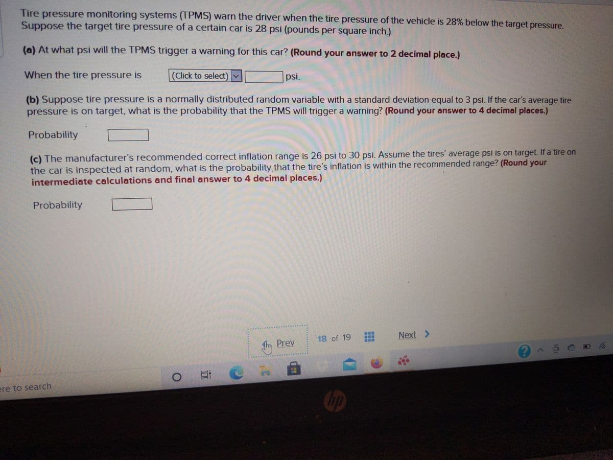 Tire pressure monitoring systems (TPMS) warn the driver when the tire pressure of the vehicle is 28% below the target pressure.
Suppose the target tire pressure of a certain car is 28 psi (pounds per square inch.)
(a) At what psi will the TPMS trigger a warning for this car? (Round your answer to 2 decimal place.)
When the tire pressure is
(Click to select)
psi.
(b) Suppose tire pressure is a normally distributed random variable with a standard deviation equal to 3 psi. If the car's average tire
pressure is on target, what is the probability that the TPMS will trigger a warning? (Round your answer to 4 decimal places.)
Probability
(c) The manufacturer's recommended correct inflation range is 26 psi to 30 psi. Assume the tires' average psi is on target. If a tire on
the car is inspected at random, what is the probability that the tire's inflation is within the recommended range? (Round your
intermediate calculations and final answer to 4 decimal places.)
Probability
18 of 19
Next >
Prev
ere to search
Gp

