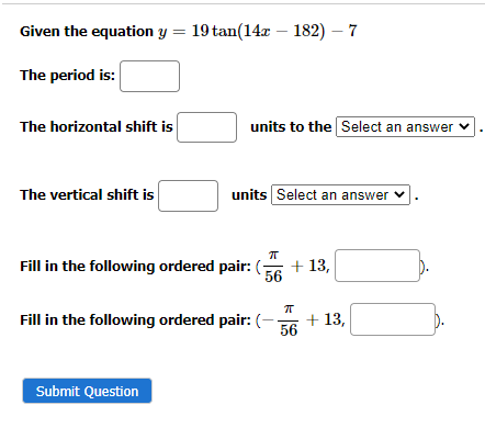 Given the equation y = 19 tan(14z - 182) — 7
The period is:
The horizontal shift is
The vertical shift is
units to the Select an answer ✓
units Select an answer ✓
π
Fill in the following ordered pair: (7
56
Submit Question
Fill in the following ordered pair: (-
+ 13,
π
56
+ 13,