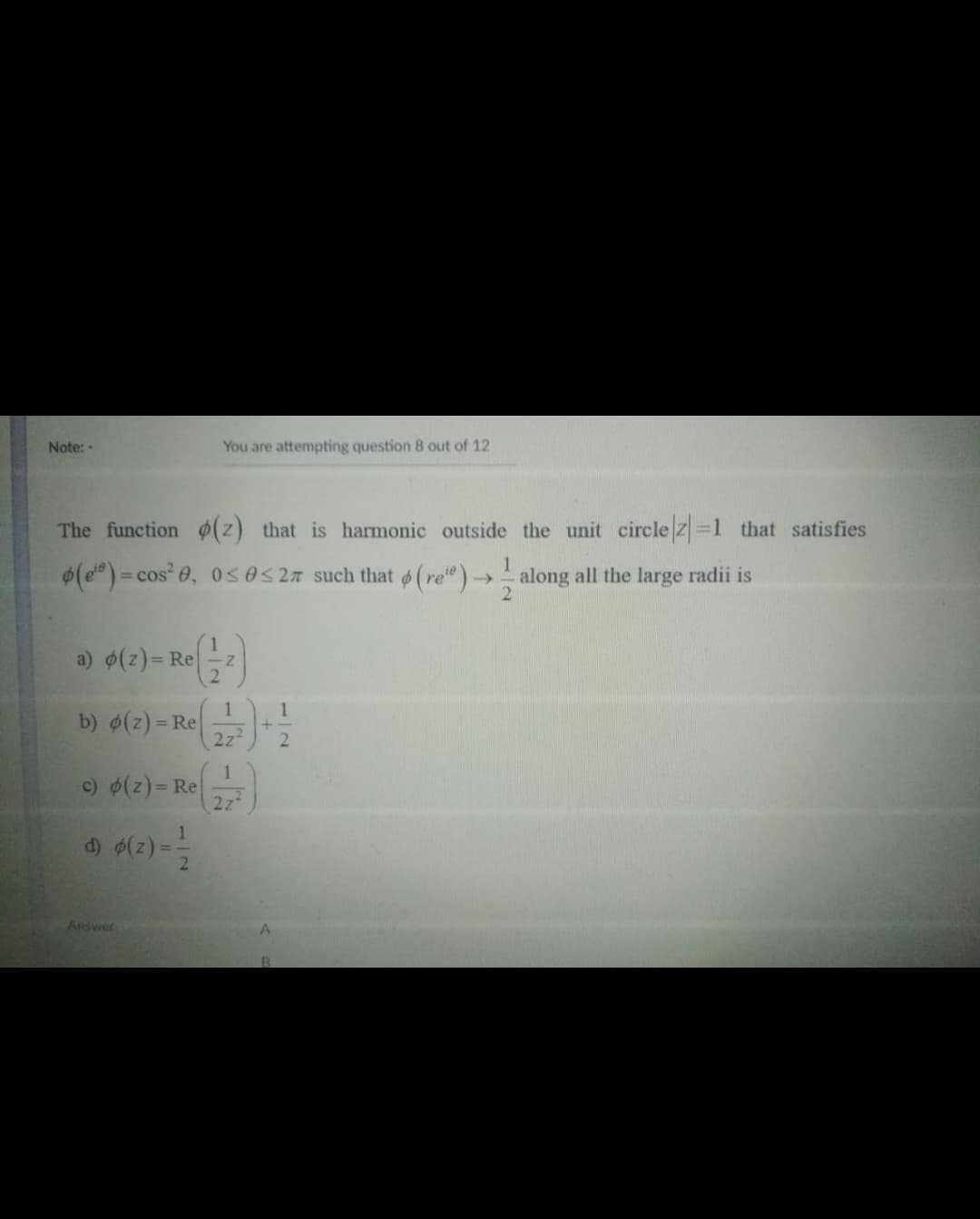 Note:
You are attempting question 8 out of 12
The function ¢(z) that is harmonic outside the unit circle z =1 that satisfies
(e)= cos' 0, 0sOS2n such that (re")-
along all the large radii is
%3D
a) $(z)= Re
2.
b) (z) = Re
222
2.
1
c) (z)= Re
2z
d) (2) ==
ARSWer
