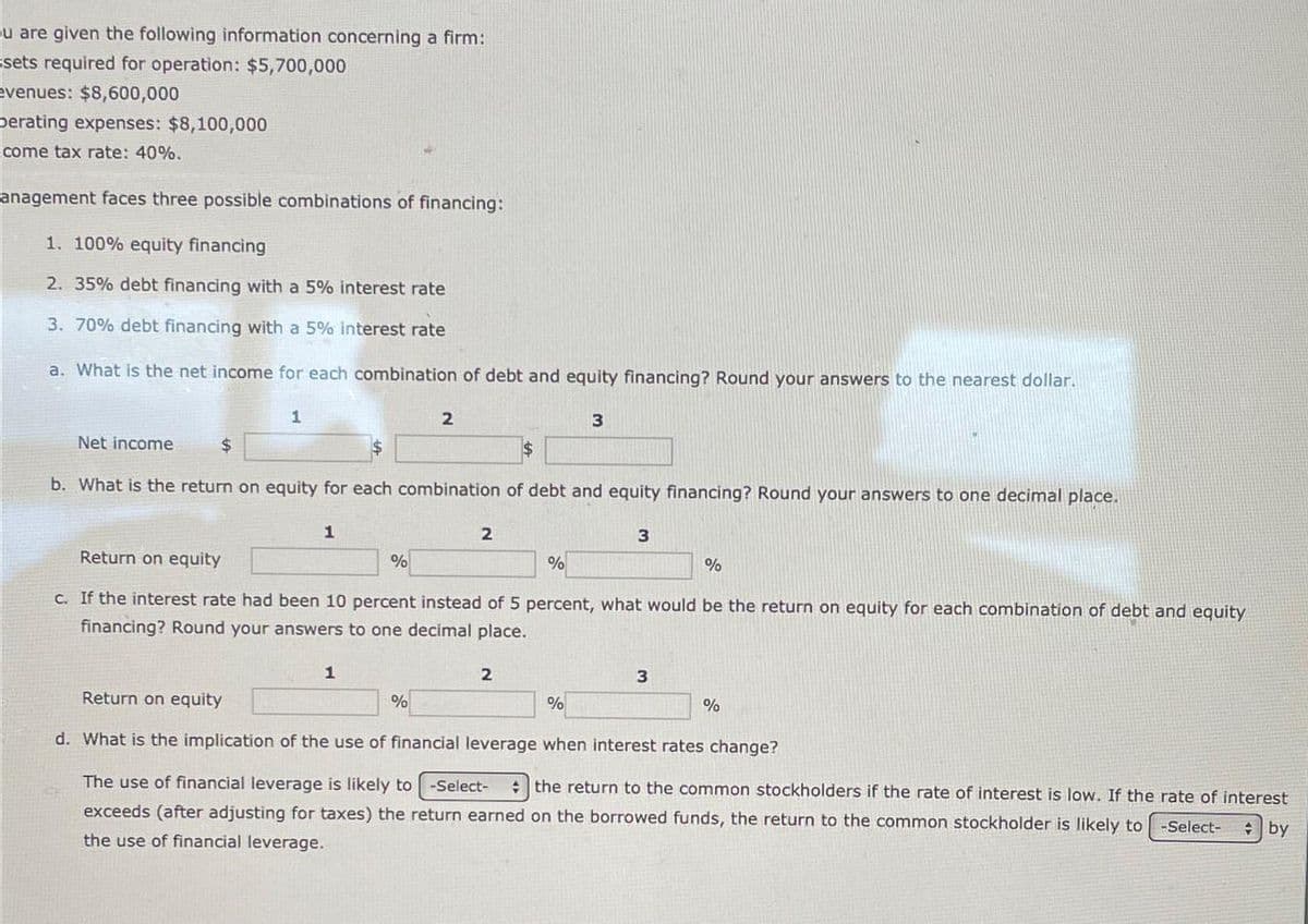 u are given the following information concerning a firm:
sets required for operation: $5,700,000
evenues: $8,600,000
berating expenses: $8,100,000
come tax rate: 40%.
anagement faces three possible combinations of financing:
1. 100% equity financing
2. 35% debt financing with a 5% interest rate
3. 70% debt financing with a 5% interest rate
a. What is the net income for each combination of debt and equity financing? Round your answers to the nearest dollar.
1
Net income
$
2
3
$
b. What is the return on equity for each combination of debt and equity financing? Round your answers to one decimal place.
Return on equity
1
2
3
%
%
%
c. If the interest rate had been 10 percent instead of 5 percent, what would be the return on equity for each combination of debt and equity
financing? Round your answers to one decimal place.
Return on equity
1
2
3
%
%
%
d. What is the implication of the use of financial leverage when interest rates change?
The use of financial leverage is likely to -Select- the return to the common stockholders if the rate of interest is low. If the rate of interest
exceeds (after adjusting for taxes) the return earned on the borrowed funds, the return to the common stockholder is likely to -Select- by
the use of financial leverage.