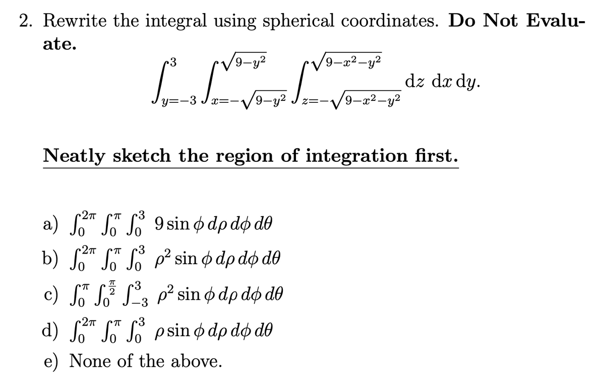 2. Rewrite the integral using spherical coordinates. Do Not Evalu-
ate.
9-y²
L
y=-3√x=-1 9-y² z=! 9-x²-y²
•2п
a) f f f 9 sino dp do do
Neatly sketch the region of integration first.
•2п ㅠ
b) f f f p² sin & dp do de
9-x²-y²
ㅠ 3
c) fő ³ f³₂ p² sin o dp do de
•2п
d) f f f psin o dp do dº
e) None of the above.
dz dx dy.