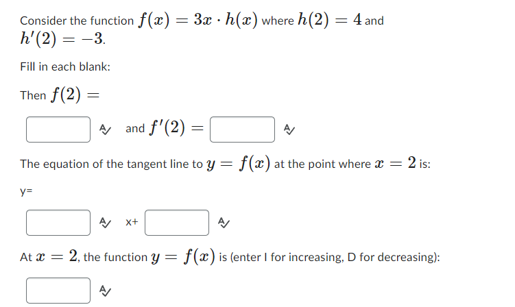 Consider the function f(x) = 3x · h(x) where h(2):
h' (2) = -3.
Fill in each blank:
Then f(2)=
A and f'(2):
y=
The equation of the tangent line to y =
=
A
=
4 and
f(x) at the point where x =
2 is:
A/ X+
At x = 2, the function y = f(x) is (enter I for increasing, D for decreasing):