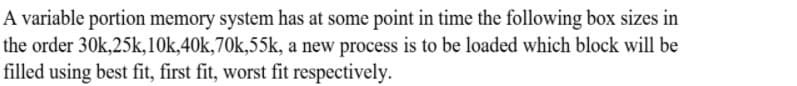 A variable portion memory system has at some point in time the following box sizes in
the order 30k,25k,10k,40k,70k,55k, a new process is to be loaded which block will be
filled using best fit, first fit, worst fit respectively.
