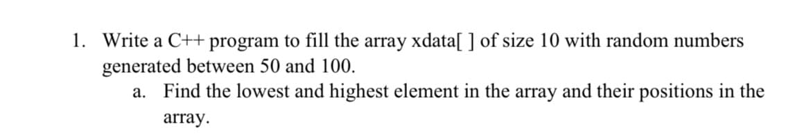 1. Write a C++ program to fill the array xdata[ ] of size 10 with random numbers
generated between 50 and 100.
а.
Find the lowest and highest element in the array and their positions in the
array.
