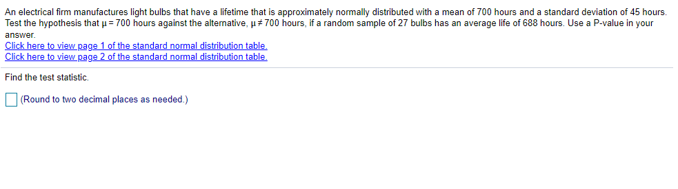 An electrical firm manufactures light bulbs that have a lifetime that is approximately normally distributed with a mean of 700 hours and a standard deviation of 45 hours.
Test the hypothesis that u = 700 hours against the alternative, u+ 700 hours, if a random sample of 27 bulbs has an average life of 688 hours. Use a P-value in your
answer.
Click here to view page 1 of the standard normal distribution table.
Click here to view page 2 of the standard normal distribution table.
Find the test statistic
(Round to two decimal places as needed.)
