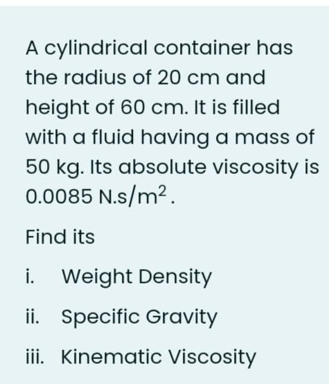 A cylindrical container has
the radius of 20 cm and
height of 60 cm. It is filled
with a fluid having a mass of
50 kg. Its absolute viscosity is
0.0085 N.s/m².
Find its
i.
Weight Density
ii. Specific Gravity
iii. Kinematic Viscosity
