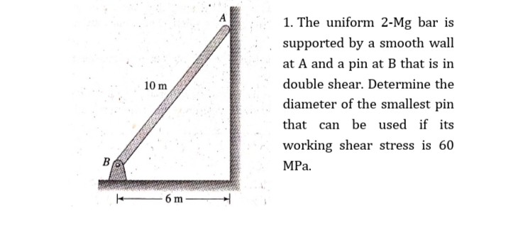 1. The uniform 2-Mg bar is
supported by a smooth wall
at A and a pin at B that is in
10 m
double shear. Determine the
diameter of the smallest pin
that can be used if its
working shear stress is 60
B
МРа.
6 m
