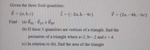 Given the three field quantities:
E = (a, b.c)
i- (-2a,b. –4c)
V = (2a,-4b, -6c)
Find: (a) REL REvy x Rey
(b) If these 3 quantities are vertices of a triangle, find the
perimeter of a triangle where a-2, b- -2 and c= 4.
(c) In relation to (b), find the area of the triangle
