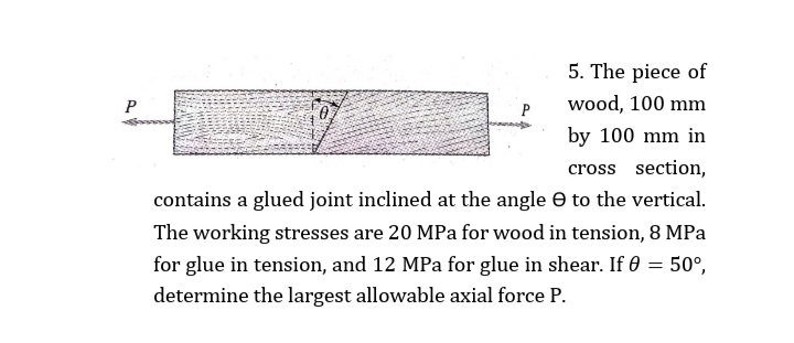 5. The piece of
P
wood, 100 mm
by 100 mm in
cross section,
contains a glued joint inclined at the angle e to the vertical.
The working stresses are 20 MPa for wood in tension, 8 MPa
for glue in tension, and 12 MPa for glue in shear. If 0 = 50°,
determine the largest allowable axial force P.
