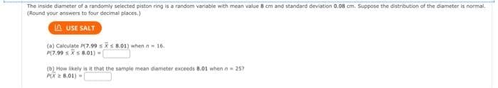 The inside diameter of a randomly selected piston ring is a random variable with mean value 8 cm and standard deviation 0.08 cm. Suppose the distribution of the diameter is normal,
(Round your answers to four decimal places.)
LAUSE SALT
(a) Calculate P(7.99 sxs 8.01) when - 16.
P(7.99 X 8.01) -
(b) How likely is it that the sample mean diameter exceeds 8.01 when n = 257
PX8.01)