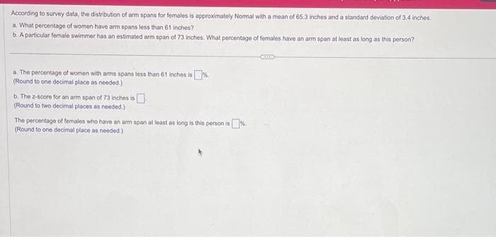 According to survey data, the distribution of arm spans for females is approximately Normal with a mean of 65.3 inches and a standard deviation of 3.4 inches.
a. What percentage of women have arm spans less than 61 inches?
b. A particular female swimmer has an estimated arm span of 73 inches. What percentage of females have an arm span at least as long as this person?
a. The percentage of women with arms spans less than 61 inches is%
(Round to one decimal place as needed.)
b. The z-score for an arm span of 73 inches is
(Round to two decimal places as needed.)
The percentage of females who have an arm span at least as long is this person is
0%
(Round to one decimal place as needed.)
CITS