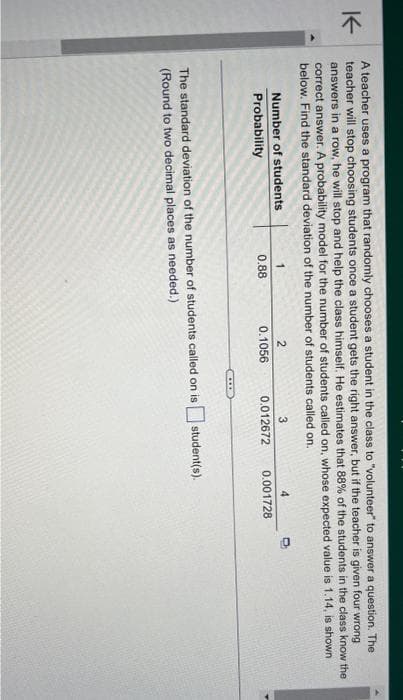 K
A teacher uses a program that randomly chooses a student in the class to "volunteer" to answer a question. The
teacher will stop choosing students once a student gets the right answer, but if the teacher is given four wrong
answers in a row, he will stop and help the class himself. He estimates that 88% of the students in the class know the
correct answer. A probability model for the number of students called on, whose expected value is 1.14, is shown
below. Find the standard deviation of the number of students called on.
Number of students
Probability
1
0.88
2
0.1056
C
3
0.012672
4
0.001728
The standard deviation of the number of students called on is student(s).
(Round to two decimal places as needed.)