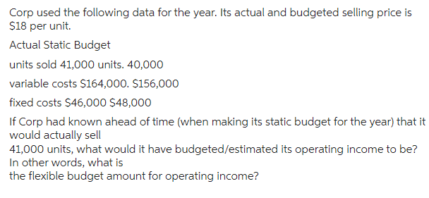 Corp used the following data for the year. Its actual and budgeted selling price is
$18 per unit.
Actual Static Budget
units sold 41,000 units. 40,000
variable costs $164,000. $156,000
fixed costs $46,000 $48,000
If Corp had known ahead of time (when making its static budget for the year) that it
would actually sell
41,000 units, what would it have budgeted/estimated its operating income to be?
In other words, what is
the flexible budget amount for operating income?