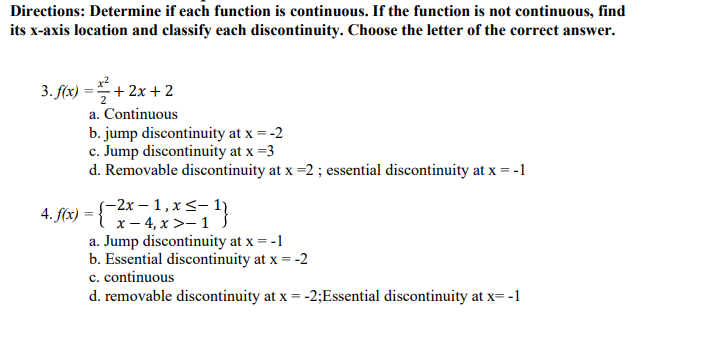 Directions: Determine if each function is continuous. If the function is not continuous, find
its x-axis location and classify each discontinuity. Choose the letter of the correct answer.
3. f(x) ==+ 2x + 2
a. Continuous
b. jump discontinuity at x = -2
c. Jump discontinuity at x =3
d. Removable discontinuity at x =2 ; essential discontinuity at x = -1
с.
(-2х — 1,х<- 1)
4. f(x) = { x- 4,x>-1 }
a. Jump discontinuity at x = -1
b. Essential discontinuity at x = -2
c. continuous
d. removable discontinuity at x = -2;Essential discontinuity at x= -1
