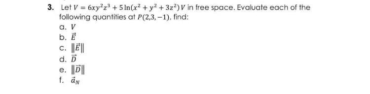3. Let V = 6xy2z³ + 5 In(x? + y2 +3z2)V in free space. Evaluate each of the
following quantities at P(2,3,-1), find:
a. V
b. E
c. |J||
d. D
e. ||D||
f. än
