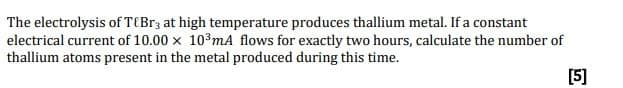 The electrolysis of T{Br3 at high temperature produces thallium metal. If a constant
electrical current of 10.00 x 10 mA flows for exactly two hours, calculate the number of
thallium atoms present in the metal produced during this time.
[5]
