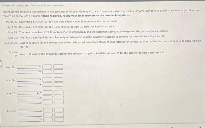 Entries for receipt and dishonor of notes receivable
Journalize the following transactions in the accounts of Missouri Gaming Co., which operates a riverboat casino. Assume 360 days in a year. If an amount box does not
require an entry, leave it blank. When required, round your final answers to the two decimal places.
March 29 Received a $14,400, 60-day, 8% note dated March 29 from Karie Platt on account.
April 30. Received a $19,500, 60-day, 10 % note dated April 30 from Jon Kelly on account.
May 28. The note dated March 29 from Karie Platt is dishonored, and the customer's account is charged for the note, including interest.
June 29. The note dated April 30 from Jon Kelly is dishonored, and the customer's account is charged for the note, including interest.
August 26. Cash is received for the amount due on the dishonored note dated March 29 plus interest for 90 days at 12% on the total amount debited to Karie Platt on
May 28.
Wrote off against the allowance account the amount charged to Jon Kelly on June 29 for the dishonored note dated April 30.
October
22.
Mar. 29
Apr. 30
May 28
June 29
-