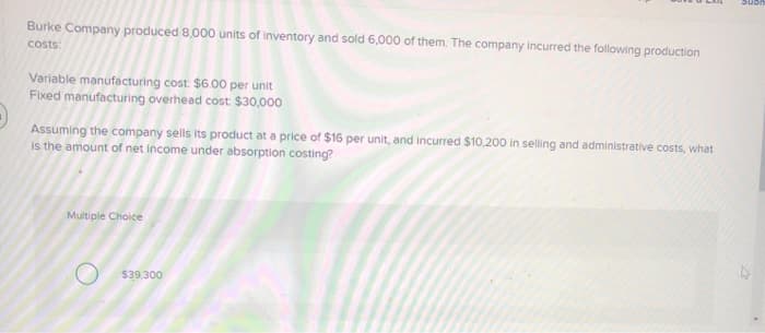 Burke Company produced 8,000 units of inventory and sold 6,000 of them. The company incurred the following production
costs:
Variable manufacturing cost: $6.00 per unit
Fixed manufacturing overhead cost $30,000
Assuming the company sells its product at a price of $16 per unit, and incurred $10,200 in selling and administrative costs, what
is the amount of net income under absorption costing?
Multiple Choice
$39,300
Sub