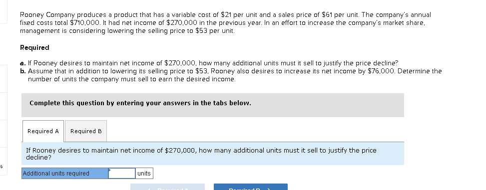 S
Rooney Company produces a product that has a variable cost of $21 per unit and a sales price of $61 per unit. The company's annual
fixed costs total $710.000. It had net income of $270,000 in the previous year. In an effort to increase the company's market share.
management is considering lowering the selling price to $53 per unit.
Required
a. If Rooney desires to maintain net income of $270,000, how many additional units must it sell to justify the price decline?
b. Assume that in addition to lowering its selling price to $53, Rooney also desires to increase its net income by $76,000. Determine the
number of units the company must sell to earn the desired income.
Complete this question by entering your answers in the tabs below.
Required A Required B
If Rooney desires to maintain net income of $270,000, how many additional units must it sell to justify the price
decline?
Additional units required
units