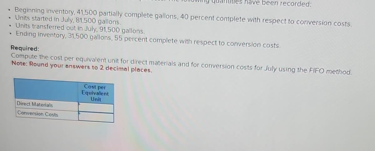 tles have been recorded:
• Beginning inventory, 41,500 partially complete gallons, 40 percent complete with respect to conversion costs.
Units started in July, 81,500 gallons.
• Units transferred out in July, 91,500 gallons.
• Ending inventory, 31,500 gallons, 55 percent complete with respect to conversion costs.
Required:
Compute the cost per equivalent unit for direct materials and for conversion costs for July using the FIFO method.
Note: Round your answers to 2 decimal places.
Direct Materials
Conversion Costs
Cost per
Equivalent.
Unit