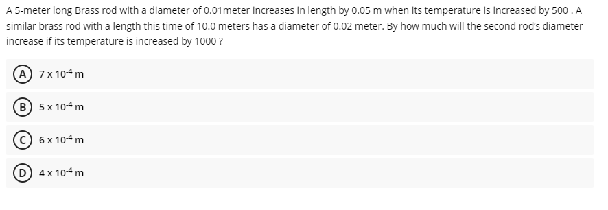 A 5-meter long Brass rod with a diameter of 0.01 meter increases in length by 0.05 m when its temperature is increased by 500. A
similar brass rod with a length this time of 10.0 meters has a diameter of 0.02 meter. By how much will the second rod's diameter
increase if its temperature is increased by 1000?
A 7 x 10-4 m
B) 5 x 10-4 m
6 x 10-4 m
(D) 4x 10-4 m