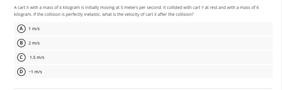 A cart X with a mass of 4 kilogram is initially moving at 5 meters per second. It collided with cart Y at rest and with a mass of 6
kilogram. If the collision is perfectly inelastic, what is the velocity of cart X after the collision?
(A) 1 m/s
B) 2 m/s
1.5 m/s
(D) -1 m/s