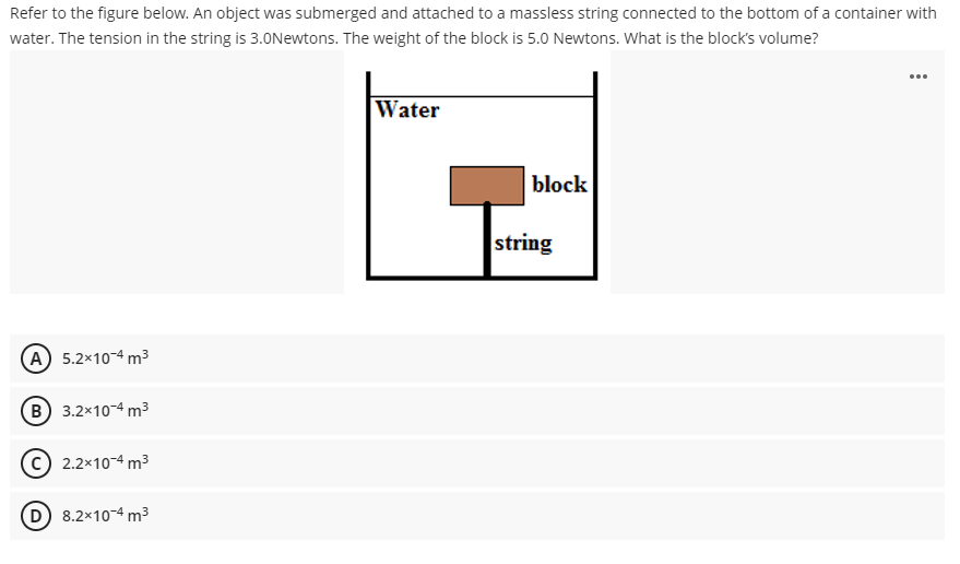 Refer to the figure below. An object was submerged and attached to a massless string connected to the bottom of a container with
water. The tension in the string is 3.0Newtons. The weight of the block is 5.0 Newtons. What is the block's volume?
...
Water
block
A 5.2x10-4 m³
B) 3.2x10-4 m³
(C) 2.2x10-4 m³
8.2x10-4 m³
string