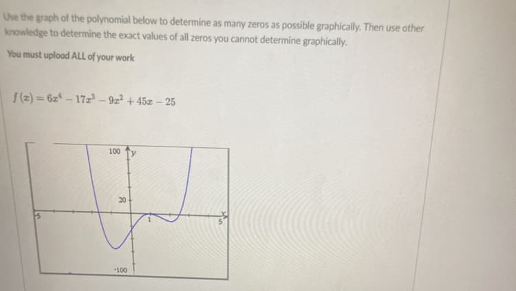 Use the graph of the polynomial below to determine as many zeros as possible graphically. Then use other
knowledge to determine the exact values of all zeros you cannot determine graphically.
You must upload ALL of your work
f(2)=624-172³-92² +45z - 25
100 Ty
20
-100