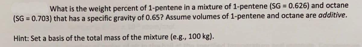 What is the weight percent of 1-pentene in a mixture of 1-pentene (SG = 0.626) and octane
(SG = 0.703) that has a specific gravity of 0.65? Assume volumes of 1-pentene and octane are additive.
Hint: Set a basis of the total mass of the mixture (e.g., 100 kg).