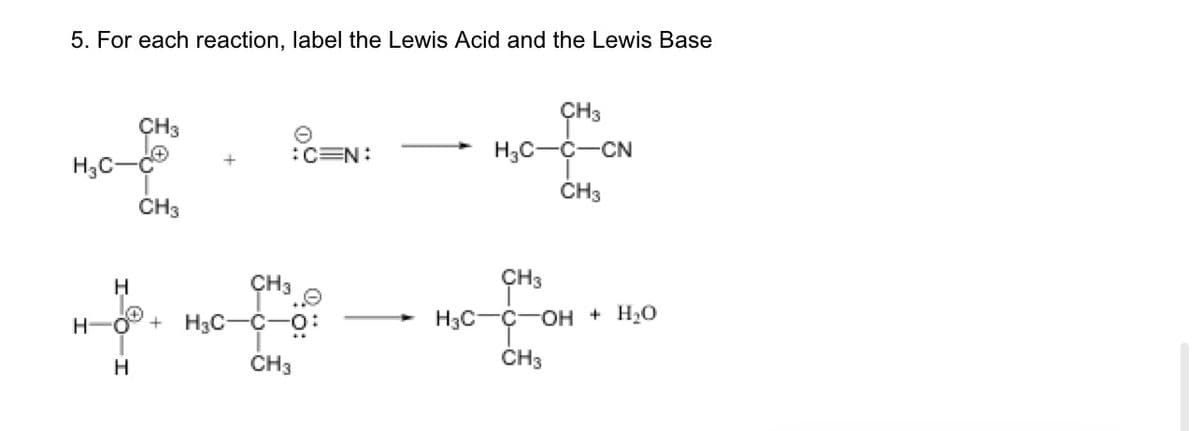 5. For each reaction, label the Lewis Acid and the Lewis Base
H3C-
CH3
CH3
:C=N:
CH³
H
H-O + H₂C-C-O:
CH3
H
CH3
H₂C-C-CN
CH3
CH3
H3CC-OH + H₂O
CH3