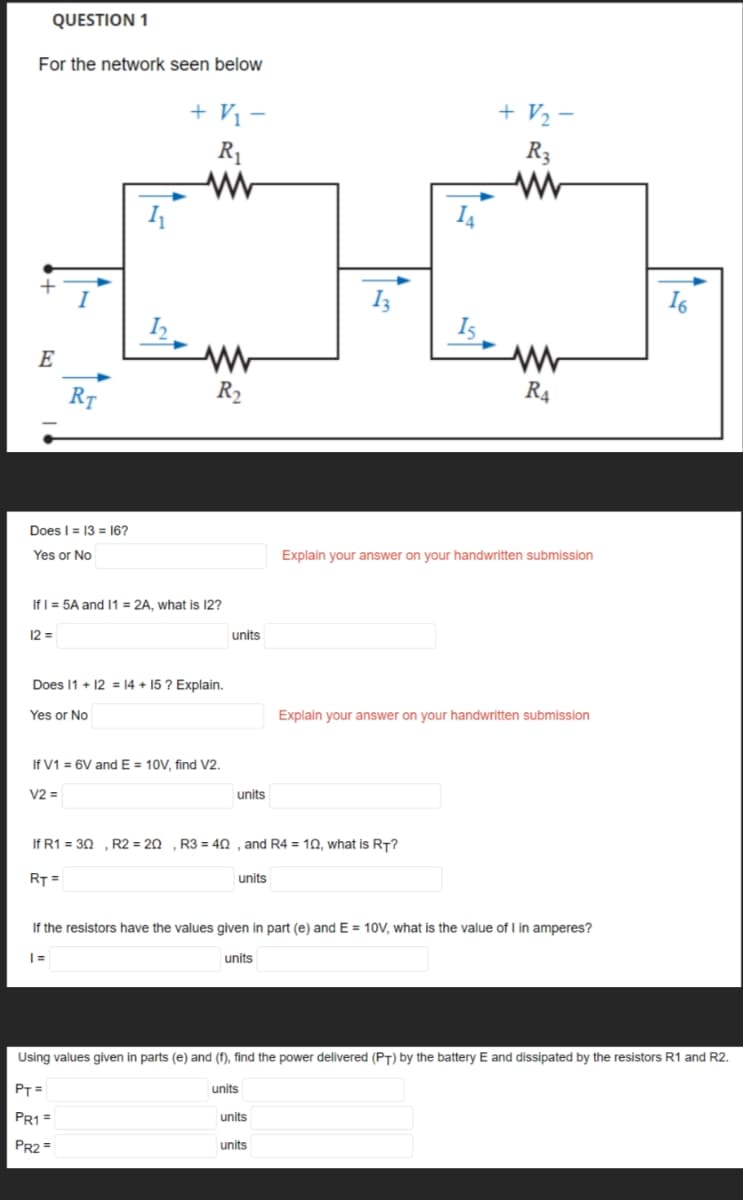 QUESTION 1
For the network seen below
E
I
Does I = 13 = 16?
Yes or No
12=
RT
1₁
1₂
+ V₁ -
R₁
ww
If I = 5A and 11 = 2A, what is 12?
R₂
PT=
PR1 =
PR2=
Does 11 + 12 = 14 +15? Explain.
Yes or No
If V1 = 6V and E= 10V, find V2.
V2 =
units
units
units
If R1 = 30, R2 = 20 , R3 = 40, and R4 = 10, what is RT?
RT =
13
units
units
Is
units
+ 1/₂-
R3
www
If the resistors have the values given in part (e) and E= 10V, what is the value of I in amperes?
|=
units
www
R4
Explain your answer on your handwritten submission
Explain your answer on your handwritten submission
Using values given in parts (e) and (f), find the power delivered (PT) by the battery E and dissipated by the resistors R1 and R2.
16