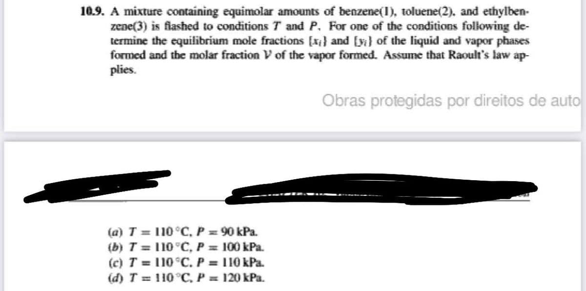 10.9. A mixture containing equimolar amounts of benzene(1), toluene(2), and ethylben-
zene(3) is flashed to conditions 7 and P. For one of the conditions following de-
termine the equilibrium mole fractions [x) and (y) of the liquid and vapor phases
formed and the molar fraction V of the vapor formed. Assume that Raoult's law ap
plies.
(a) T = 110 °C, P = 90 kPa.
(b) T = 110 °C, P = 100 kPa.
(c) T = 110 °C. P = 110 kPa.
(d) T = 110°C, P = 120 kPa.
Obras protegidas por direitos de auto