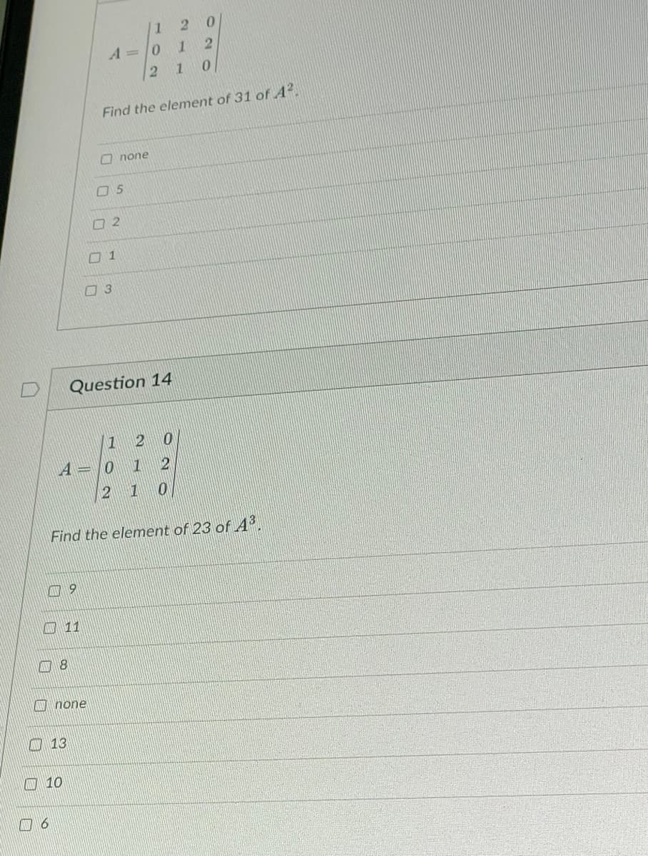 A6
AV 13
10
9
11
8
none
A=0
2
A=0
Find the element of 31 of A².
2
1
3
Question 14
5
1
1 2
none
1 2
2 10
Find the element of 23 of 4³.
0
2 0
1
2
1 0