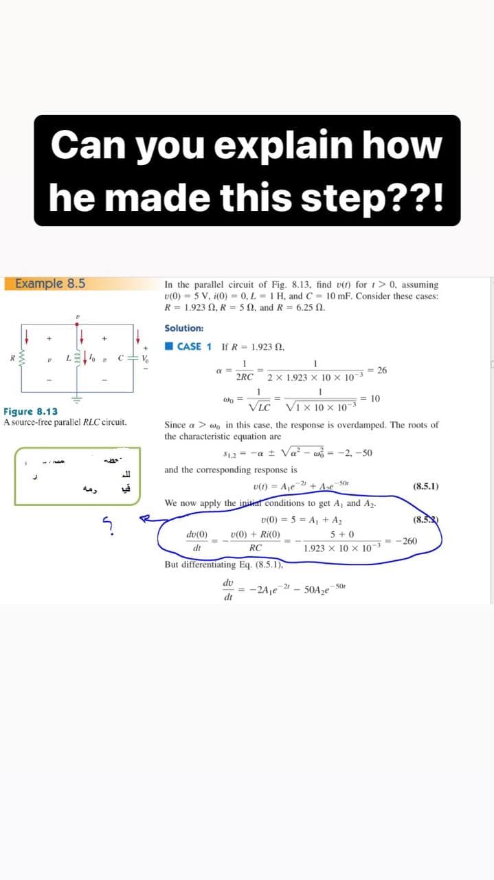 Can you explain how
he made this step??!
Example 8.5
In the parallel circuit of Fig. 8.13, find v(t) for t > 0, assuming
v(0) = 5 V, i(0) = 0, L = I H, and C = 10 mF. Consider these cases:
R = 1.923 N, R = 5N, and R = 6.25 N.
Solution:
I CASE 1 If R = 1.923 ,
= 26
2RC
2 x 1.923 X 10 x 103
1
= 10
VLC
Vi x 10 x 10
Figure 8.13
A source-free parallel RLC circuit.
Since a > wo in this case, the response is overdamped. The roots of
the characteristic equation are
$12 = -a ± Va - wi = -2, -50
and the corresponding response is
U(1) = Aje1 + Ase S0
(8.5.1)
We now apply the initial conditions to get A, and A2.
(8.২)
v(0) = 5 = A, + A2
v(0) + Ri(0)
RC
đu(0)
5 +0
= -260
dt
1.923 x 10 x 10
But differentiating Eq. (8.5.1).
du
= -2Aje2 - 50Ase 5or
dt
