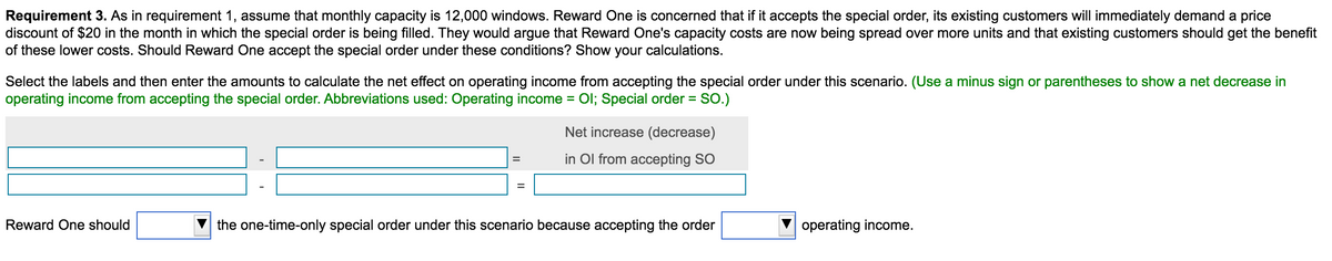 Requirement 3. As in requirement 1, assume that monthly capacity is 12,000 windows. Reward One is concerned that if it accepts the special order, its existing customers will immediately demand a price
discount of $20 in the month in which the special order is being filled. They would argue that Reward One's capacity costs are now being spread over more units and that existing customers should get the benefit
of these lower costs. Should Reward One accept the special order under these conditions? Show your calculations.
Select the labels and then enter the amounts to calculate the net effect on operating income from accepting the special order under this scenario. (Use a minus sign or parentheses to show a net decrease in
operating income from accepting the special order. Abbreviations used: Operating income = Ol; Special order = SO.)
%3D
Net increase (decrease)
in Ol from accepting SO
Reward One should
the one-time-only special order under this scenario because accepting the order
operating income.
