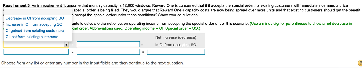 Requirement 3. As in requirement 1, assume that monthly capacity is 12,000 windows. Reward One is concerned that if it accepts the special order, its existing customers will immediately demand a price
special order is being filled. They would argue that Reward One's capacity costs are now being spread over more units and that existing customers should get the benefit
e accept the special order under these conditions? Show your calculations.
Decrease in Ol from accepting SO
unts to calculate the net effect on operating income from accepting the special order under this scenario. (Use a minus sign or parentheses to show a net decrease in
cial order. Abbreviations used: Operating income = Ol; Special order =
Increase in Ol from accepting SO
SO.)
Ol gained from existing customers
Ol lost from existing customers
Net increase (decrease)
in Ol from accepting SO
%3D
Choose from any list or enter any number in the input fields and then continue to the next question.
