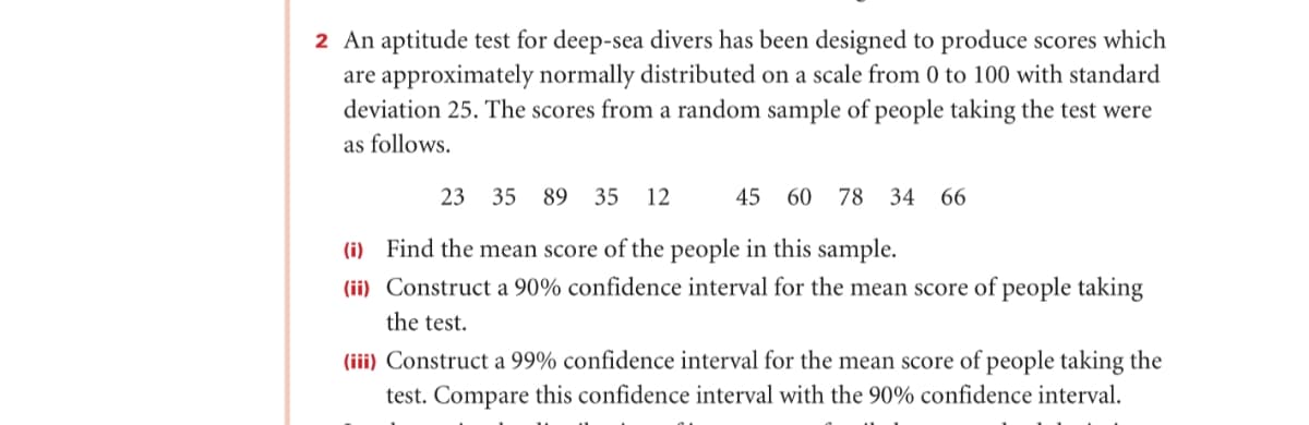 2 An aptitude test for deep-sea divers has been designed to produce scores which
are approximately normally distributed on a scale from 0 to 100 with standard
deviation 25. The scores from a random sample of people taking the test were
as follows.
23
35
89 35
12
45 60 78 34
66
(i) Find the mean score of the people in this sample.
(ii) Construct a 90% confidence interval for the mean score of people taking
the test.
(iii) Construct a 99% confidence interval for the mean score of people taking the
test. Compare this confidence interval with the 90% confidence interval.
