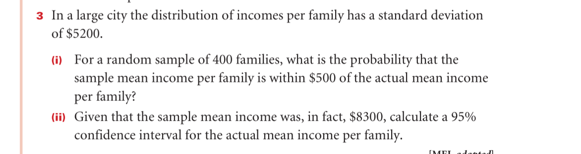 3 In a large city the distribution of incomes per family has a standard deviation
of $5200.
(i) For a random sample of 400 families, what is the probability that the
sample mean income per family is within $500 of the actual mean income
per family?
(ii) Given that the sample mean income was, in fact, $8300, calculate a 95%
confidence interval for the actual mean income per family.
(MEL adabtad
