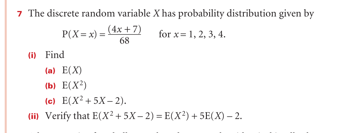 ## Discrete Random Variable Probability Distribution

### Problem Statement
The discrete random variable \(X\) has a probability distribution given by:

\[ P(X = x) = \frac{4x + 7}{68} \quad \text{for} \; x = 1, 2, 3, 4. \]

### Questions
1. **Find:**
    1. **(a)** \( E(X) \)
    2. **(b)** \( E(X^2) \)
    3. **(c)** \( E(X^2 + 5X - 2) \)

2. **Verify** that:

\[ E(X^2 + 5X - 2) = E(X^2) + 5E(X) - 2. \]

### Explanation

1. **Expected Value (\( E(X) \)):**
The expected value, \( E(X) \), of a discrete random variable is the sum of the product of each possible value of the variable and its corresponding probability.

2. **Expected Value of \( X^2 \) ( \( E(X^2) \)):**
The expected value of \( X^2 \) is calculated by summing the products of each possible value squared, and its corresponding probability.

3. **Expected Value of the Expression ( \( E(X^2 + 5X - 2) \)):**
For a linear combination of expected values, the expected value of the combined expression can be separated into the sum of the expected values of each term, each appropriately weighted.

### Verifying the Formula:
To verify \( E(X^2 + 5X - 2) = E(X^2) + 5E(X) - 2 \), we can use the properties of expected values, which states that:

\[ E(aX + bY + c) = aE(X) + bE(Y) + c \]

where \(a\), \(b\), and \(c\) are constants and \(X\) and \(Y\) are random variables. This property can be used to simplify and verify the given expression.