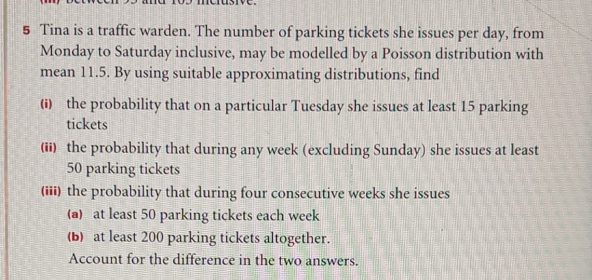 5 Tina is a traffic warden. The number of parking tickets she issues per day, from
Monday to Saturday inclusive, may be modelled by a Poisson distribution with
mean 11.5. By using suitable approximating distributions, find
(i) the probability that on a particular Tuesday she issues at least 15 parking
tickets
(ii) the probability that during any week (excluding Sunday) she issues at least
50 parking tickets
(iii) the probability that during four consecutive weeks she issues
(a) at least 50 parking tickets each week
(b) at least 200 parking tickets altogether.
Account for the difference in the two answers.
