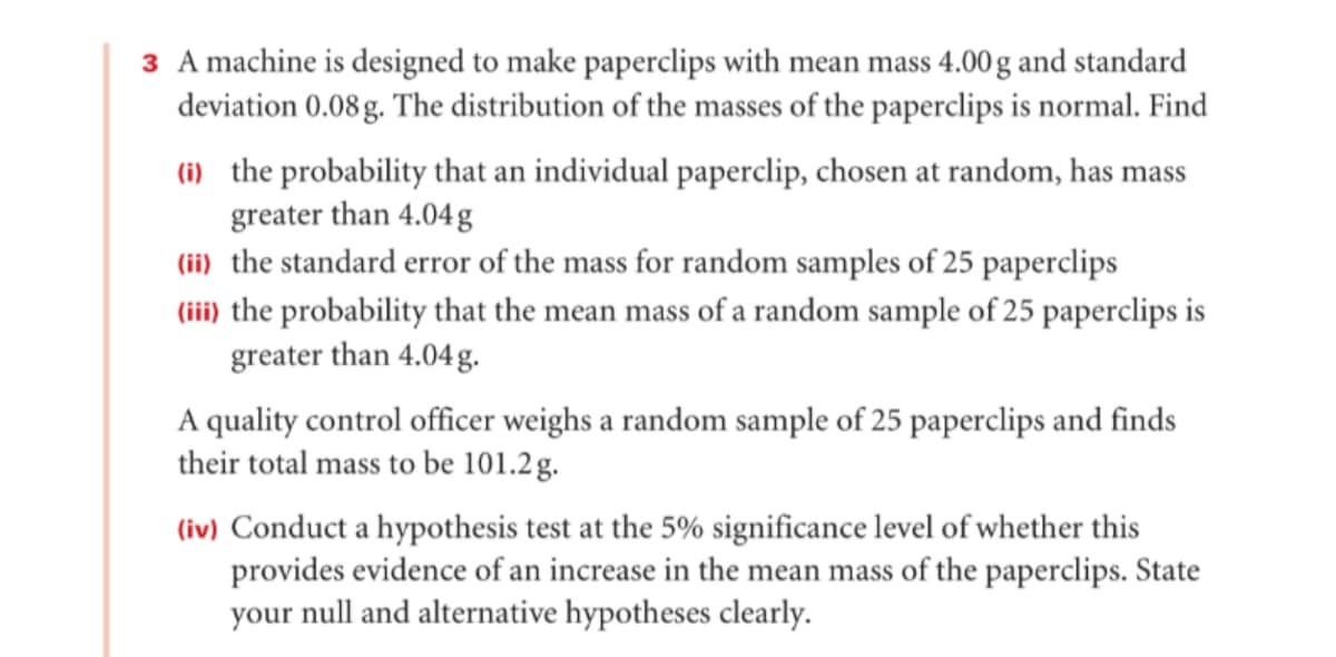 3 A machine is designed to make paperclips with mean mass 4.00 g and standard
deviation 0.08 g. The distribution of the masses of the paperclips is normal. Find
(i) the probability that an individual paperclip, chosen at random, has mass
greater than 4.04 g
(ii) the standard error of the mass for random samples of 25 paperclips
(iii) the probability that the mean mass of a random sample of 25 paperclips is
greater than 4.04g.
A quality control officer weighs a random sample of 25 paperclips and finds
their total mass to be 101.2g.
(iv) Conduct a hypothesis test at the 5% significance level of whether this
provides evidence of an increase in the mean mass of the paperclips. State
your null and alternative hypotheses clearly.
